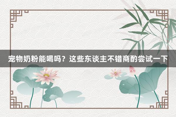 宠物奶粉能喝吗？这些东谈主不错商酌尝试一下