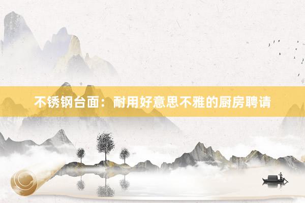 不锈钢台面：耐用好意思不雅的厨房聘请